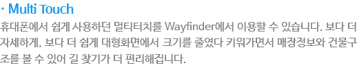 · Multi Touch
휴대폰에서 쉽게 사용하던 멀티터치를 Wayfinder에서 이용할 수 있습니다. 보다 더 자세하게, 보다 더 쉽게 대형화면에서 크기를 줄였다 키워가면서 매장정보와 건물구조를 볼수 있어 길찾기가 더 편리해집니다.