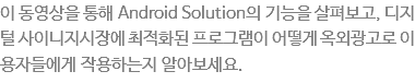 이 동영상을 통해 Android Solution의 기능을 살펴보고, 디지털 사이니지시장에 최적화된 프로그램이 어떻게 옥외광고로써 이용자들에게 작용하는 지 알아보세요.