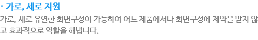 · 가로, 세로 지원
가로, 세로 유연한 화면구성이 가능하여 어느 제품에서나 화면구성에 제약을 받지 않고 효과적으로 역활을 해냅니다.