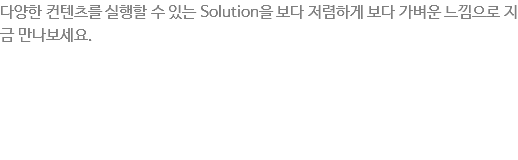 다양한 컨텐츠를 실행할 수 있는 Solution을 보다 저렴하게 보다 가벼운 느낌으로 지금 만나보세요. Android Solution은 