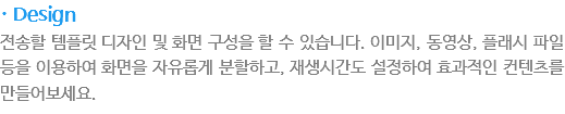 · Design
전송할 템플릿 디자인 및 화면 구성을 할 수 있습니다. 이미지, 동영상, 플래시 파일 등을 이용하여 화면을 자유롭게 분활하고, 재생시간도 설정하여 효과적인 컨텐츠를 만들어보세요.