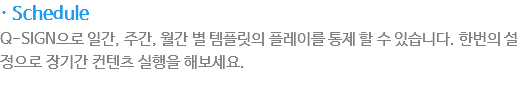 · Schedule
Q-SIGN으로 일간, 주간, 월간 별의 템플릿을 플레이를 통제 할 수 있습니다. 한번의 설정으로 장기간 컨텐츠실행을 해보세요.