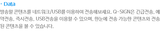 · Data
방송할 콘텐츠를 네트워크/USB를 이용하여 전송해보세요. Q-SIGN은 긴급전송, 예약전송, 즉시전송, USB전송을 이용할 수 있으며, 한눈에 전송가능한 콘텐츠와 전송된 콘텐츠을 볼 수 있습니다.