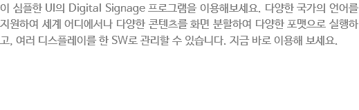 이 심플한 UI의 Digital Signage 프로그램을 이용해보세요. 다양한 국가의 언어를 지원하여 세계어디에서 다양한 콘텐츠를 화면분활하여 다양한포맷으로 실행하고, 여러 디스플레이를 한 SW로 관리할 수 있습니다. 지금 바로 이용해 보세요.