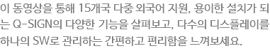 이 동영상을 통해 15개국 다중 외국어 지원, 용이한 설치가 되는 Q-SIGN의 다양한 기능을 살펴보고, 다수의 디스플레이를 하나의 SW로 관리하는 간편하고 편리함을 느껴보세요. 