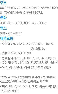 주소
446-908 경기도 용인시 기흥구 영덕동 1029 U-TOWER 지식산업센터 1507호
전화
031-281-3381, 031-281-3380
팩스
031-281-3224
대중교통
-수원역 관광안내소 옆 : 10, 10-2, 10-5, 37, 58, 66
-영통역 : 34, 63-1, 99
-동수원사거리 : 10, 10-2, 27, 37, 58, 66
-용인 및 신갈 : 10, 10-5, 27, 58, 66, 66-4
-여주, 이천, 안성 : 직행 (고속도로 경유) * 영통입구에서 하차하여 흥덕지구로 400m (도로5분)진입 - 석현초등학교 맞은편
* 버스 10-2, 34, 63-1, 99번 이용시 흥덕중학교에서 하차