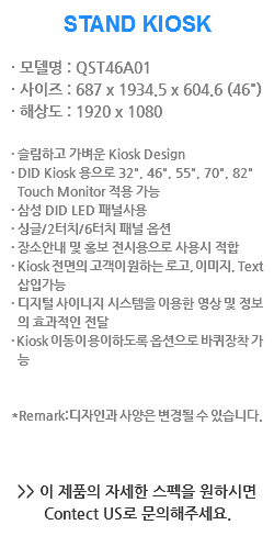 STAND KIOSK · 모델명 : QST46A01
· 사이즈 : 687 x 1934.5 x 604.6 (46")
· 해상도 : 1920 x 1080 · 슬림하고 가벼운 Kiosk Design
· DID Kiosk 용으로 32", 46", 55", 70", 82" Touch Monitor 적용 가능
· 삼성 DID LED 패널사용
· 싱글/2터치/6터치 패널 옵션
· 장소안내 및 홍보 전시용으로 사용시 적합
· Kiosk 전면의 고객이 원하는 로고, 이미지, Text 삽입가능
· 디지털 사이니지 시스템을 이용한 영상 및 정보 의 효과적인 전달
· Kiosk 이동이 용이하도록 옵션으로 바퀴장착 가 능 *Remark:디자인과 사양은 변경될 수 있습니다. >> 이 제품의 자세한 스펙을 원하시면
Contect US로 문의해주세요. 