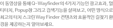 이 동영상을 통해 Q-Wayfinder의 4가지 기능인 광고효과, 멀티터치, Popup창 그리고 검색기능을 살펴보고, 어떤 방식으로 최고의 터치 스크린 Way Finder 컨텐츠와 효율적인 길찾기 환경을 제공하는 지 알아보세요.