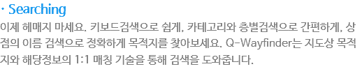 · Searching
이제 헤매지 마세요. 키보드검색으로 쉽게, 카테고리와 층별검색으로 간편하게, 상점의 이름 검색으로 정확하게 목적지를 찾아보세요. Q-Wayfinder는 지도상 목적지와 해당정보의 1:1 매칭 기술을 통해 검색을 도와줍니다.