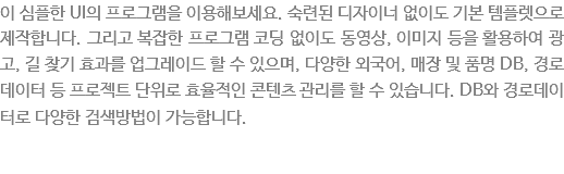 이 심플한 UI의 프로그램을 이용해보세요. 숙련된 디자이너 없이도 기본 템플렛으로 제작합니다. 그리고 복잡한 프로그램 코딩없이도 동영상, 이미지 등을 활용하여 광고, 길찾기 효과를 업그레이드 할 수 있으며, 다양한 외국어, 매장 및 픙명 DB, 경로데이터 등 프로렉트 단위로 효율적인 콘텐츠 관리를 할수 있습니다. DB와 경로데이터로 다양한 검색방법이 가능합니다. 