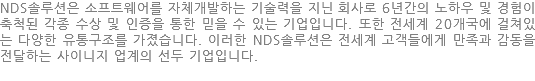 NDS솔루션은 소프트웨어를 자체개발하는 기술력을 지닌 회사로 6년간의 노하우 및 경험이추척된 각종 수상 및 인증을 통한 믿을 수 있는 기업입니다. 또한 전세계 20개국에 걸쳐있는 다양한 유통구조를 가졌습니다. 이러한 NDS솔루션은 전세계 고객들에게 만족과 감동을전달하는 사이니지 업계의 선두 기업입니다.
